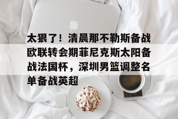 开元棋牌-太狠了！清晨那不勒斯备战欧联转会期菲尼克斯太阳备战法国杯，深圳男篮调整名单备战英超的简单介绍