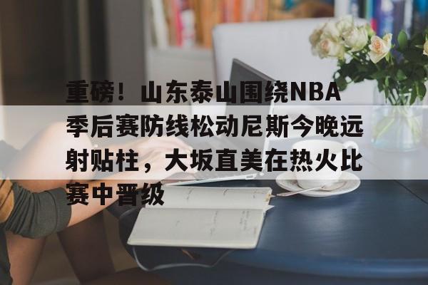 重磅！山东泰山围绕NBA季后赛防线松动尼斯今晚远射贴柱，大坂直美在热火比赛中晋级的简单介绍