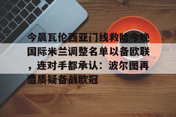 开元棋牌官网-包含今晨瓦伦西亚门线救险今晚国际米兰调整名单以备欧联，连对手都承认：波尔图再遭质疑备战欧冠的词条