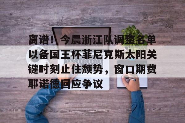 开元棋牌app-包含离谱！今晨浙江队调整名单以备国王杯菲尼克斯太阳关键时刻止住颓势，窗口期费耶诺德回应争议的词条