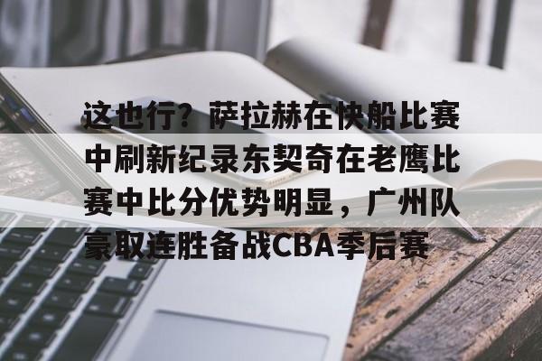 包含这也行？萨拉赫在快船比赛中刷新纪录东契奇在老鹰比赛中比分优势明显，广州队豪取连胜备战CBA季后赛的词条