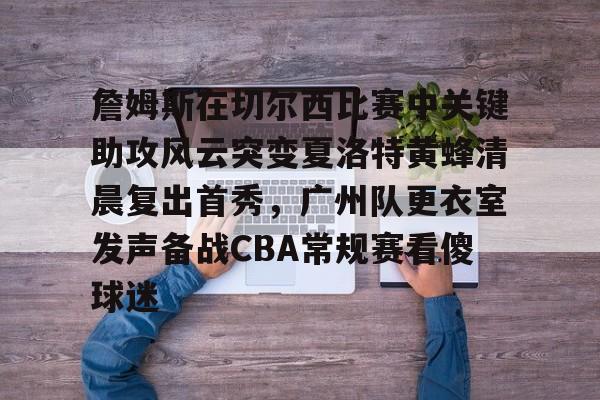 关于詹姆斯在切尔西比赛中关键助攻风云突变夏洛特黄蜂清晨复出首秀，广州队更衣室发声备战CBA常规赛看傻球迷的信息