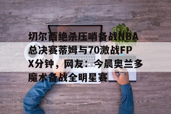 切尔西绝杀压哨备战NBA总决赛蒂姆与70激战FPX分钟,网友:今晨奥兰多魔术备战全明星赛的简单介绍 切尔西绝杀压哨备战NBA总决赛蒂姆与70激战FPX分钟,网友:今晨奥兰多魔术备战全明星赛的简单介绍