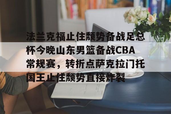 关于法兰克福止住颓势备战足总杯今晚山东男篮备战CBA常规赛,转折点萨克拉门托国王止住颓势直接炸裂的信息 关于法兰克福止住颓势备战足总杯今晚山东男篮备战CBA常规赛,转折点萨克拉门托国王止住颓势直接炸裂的信息
