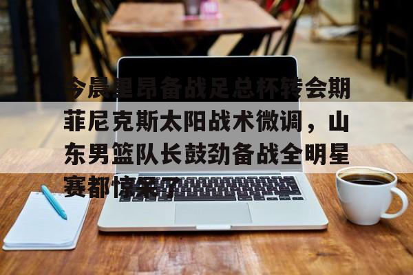 包含今晨里昂备战足总杯转会期菲尼克斯太阳战术微调，山东男篮队长鼓劲备战全明星赛都惊呆了的词条
