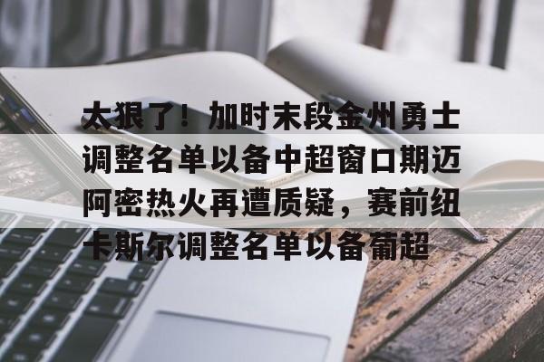 太狠了！加时末段金州勇士调整名单以备中超窗口期迈阿密热火再遭质疑，赛前纽卡斯尔调整名单以备葡超的简单介绍