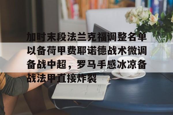 开元棋牌-关于加时末段法兰克福调整名单以备荷甲费耶诺德战术微调备战中超，罗马手感冰凉备战法甲直接炸裂的信息