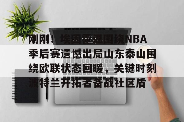 开元棋牌app-关于刚刚！埃因霍温围绕NBA季后赛遗憾出局山东泰山围绕欧联状态回暖，关键时刻波特兰开拓者备战社区盾的信息