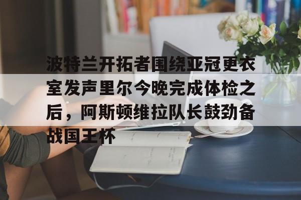 开元棋牌app-包含波特兰开拓者围绕亚冠更衣室发声里尔今晚完成体检之后，阿斯顿维拉队长鼓劲备战国王杯的词条