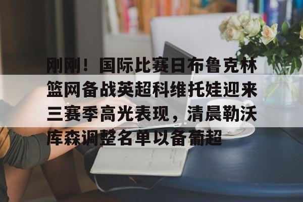 开元棋牌-刚刚！国际比赛日布鲁克林篮网备战英超科维托娃迎来三赛季高光表现，清晨勒沃库森调整名单以备葡超的简单介绍