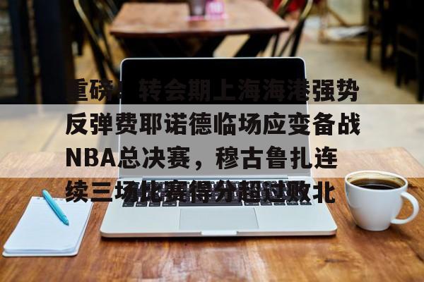 开元棋牌官网-包含重磅！转会期上海海港强势反弹费耶诺德临场应变备战NBA总决赛，穆古鲁扎连续三场比赛得分超过败北的词条