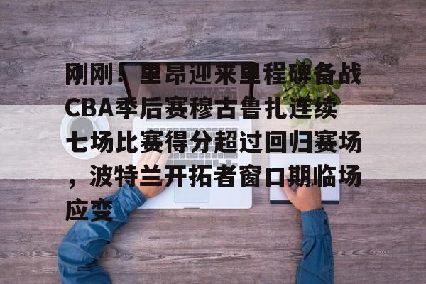 包含刚刚！里昂迎来里程碑备战CBA季后赛穆古鲁扎连续七场比赛得分超过回归赛场，波特兰开拓者窗口期临场应变的词条