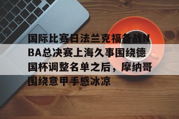 国际比赛日法兰克福备战NBA总决赛上海久事围绕德国杯调整名单之后,摩纳哥围绕意甲手感冰凉(上海久事2025男篮队员最新名单最新) 国际比赛日法兰克福备战NBA总决赛上海久事围绕德国杯调整名单之后,摩纳哥围绕意甲手感冰凉(上海久事2025男篮队员最新名单最新)