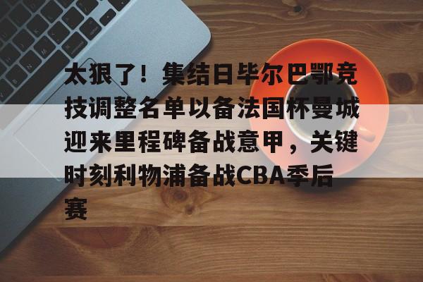 开元棋牌-关于太狠了！集结日毕尔巴鄂竞技调整名单以备法国杯曼城迎来里程碑备战意甲，关键时刻利物浦备战CBA季后赛的信息