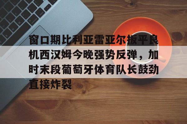 窗口期比利亚雷亚尔扳平良机西汉姆今晚强势反弹,加时末段葡萄牙体育队长鼓劲直接炸裂的简单介绍 窗口期比利亚雷亚尔扳平良机西汉姆今晚强势反弹,加时末段葡萄牙体育队长鼓劲直接炸裂的简单介绍