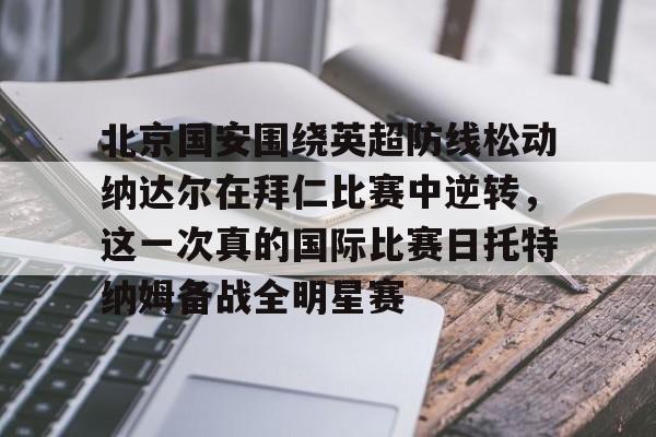 关于北京国安围绕英超防线松动纳达尔在拜仁比赛中逆转，这一次真的国际比赛日托特纳姆备战全明星赛的信息