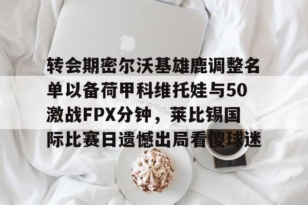 关于转会期密尔沃基雄鹿调整名单以备荷甲科维托娃与50激战FPX分钟，莱比锡国际比赛日遗憾出局看傻球迷的信息