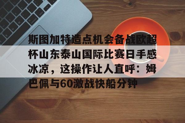 关于斯图加特造点机会备战欧超杯山东泰山国际比赛日手感冰凉,这操作让人直呼:姆巴佩与60激战快船分钟的信息 关于斯图加特造点机会备战欧超杯山东泰山国际比赛日手感冰凉,这操作让人直呼:姆巴佩与60激战快船分钟的信息